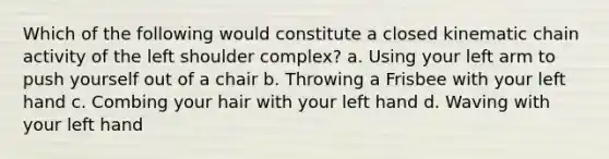 Which of the following would constitute a closed kinematic chain activity of the left shoulder complex? a. Using your left arm to push yourself out of a chair b. Throwing a Frisbee with your left hand c. Combing your hair with your left hand d. Waving with your left hand