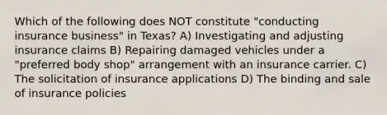 Which of the following does NOT constitute "conducting insurance business" in Texas? A) Investigating and adjusting insurance claims B) Repairing damaged vehicles under a "preferred body shop" arrangement with an insurance carrier. C) The solicitation of insurance applications D) The binding and sale of insurance policies