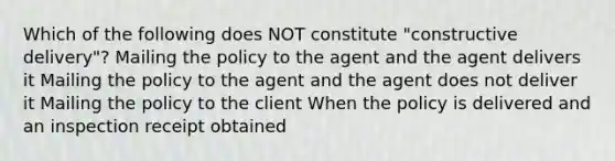 Which of the following does NOT constitute "constructive delivery"? Mailing the policy to the agent and the agent delivers it Mailing the policy to the agent and the agent does not deliver it Mailing the policy to the client When the policy is delivered and an inspection receipt obtained