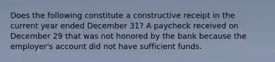 Does the following constitute a constructive receipt in the current year ended December 31? A paycheck received on December 29 that was not honored by the bank because the employer's account did not have sufficient funds.