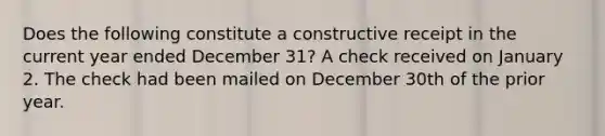 Does the following constitute a constructive receipt in the current year ended December 31? A check received on January 2. The check had been mailed on December 30th of the prior year.