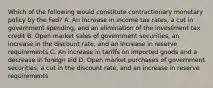 Which of the following would constitute contractionary monetary policy by the Fed? A. An increase in income tax rates, a cut in government spending, and an elimination of the investment tax credit B. Open market sales of government securities, an increase in the discount rate, and an increase in reserve requirements C. An increase in tariffs on imported goods and a decrease in foreign aid D. Open market purchases of government securities, a cut in the discount rate, and an increase in reserve requirements