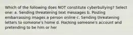 Which of the following does NOT constitute cyberbullying? Select one: a. Sending threatening text messages b. Posting embarrassing images a person online c. Sending threatening letters to someone's home d. Hacking someone's account and pretending to be him or her