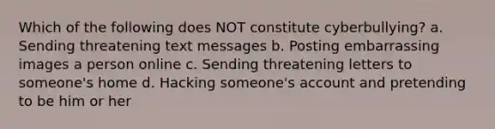 Which of the following does NOT constitute cyberbullying? a. Sending threatening text messages b. Posting embarrassing images a person online c. Sending threatening letters to someone's home d. Hacking someone's account and pretending to be him or her