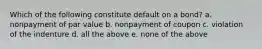 Which of the following constitute default on a bond? a. nonpayment of par value b. nonpayment of coupon c. violation of the indenture d. all the above e. none of the above