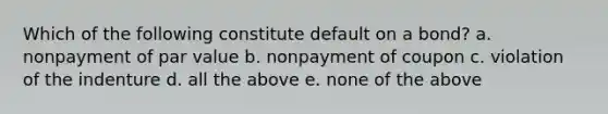 Which of the following constitute default on a bond? a. nonpayment of par value b. nonpayment of coupon c. violation of the indenture d. all the above e. none of the above