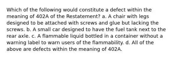 Which of the following would constitute a defect within the meaning of 402A of the Restatement? a. A chair with legs designed to be attached with screws and glue but lacking the screws. b. A small car designed to have the fuel tank next to the rear axle. c. A flammable liquid bottled in a container without a warning label to warn users of the flammability. d. All of the above are defects within the meaning of 402A.