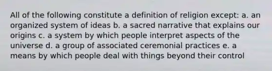 All of the following constitute a definition of religion except: a. an organized system of ideas b. a sacred narrative that explains our origins c. a system by which people interpret aspects of the universe d. a group of associated ceremonial practices e. a means by which people deal with things beyond their control