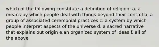 which of the following constitute a definition of religion: a. a means by which people deal with things beyond their control b. a group of associated ceremonial practices c. a system by which people interpret aspects of the universe d. a sacred narrative that explains out origin e.an organized system of ideas f. all of the above