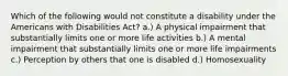 Which of the following would not constitute a disability under the Americans with Disabilities Act? a.) A physical impairment that substantially limits one or more life activities b.) A mental impairment that substantially limits one or more life impairments c.) Perception by others that one is disabled d.) Homosexuality