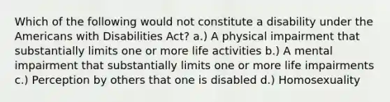 Which of the following would not constitute a disability under the Americans with Disabilities Act? a.) A physical impairment that substantially limits one or more life activities b.) A mental impairment that substantially limits one or more life impairments c.) Perception by others that one is disabled d.) Homosexuality