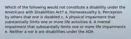 Which of the following would not constitute a disability under the Americans with Disabilities Act? a. Homosexuality b. Perception by others that one is disabled c. A physical impairment that substantially limits one or more life activities d. A mental impairment that substantially limits one or more life impairments e. Neither a nor b are disabilities under the ADA