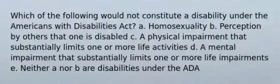 Which of the following would not constitute a disability under the Americans with Disabilities Act? a. Homosexuality b. Perception by others that one is disabled c. A physical impairment that substantially limits one or more life activities d. A mental impairment that substantially limits one or more life impairments e. Neither a nor b are disabilities under the ADA