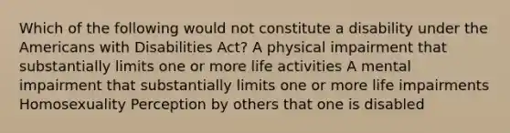 Which of the following would not constitute a disability under the Americans with Disabilities Act? A physical impairment that substantially limits one or more life activities A mental impairment that substantially limits one or more life impairments Homosexuality Perception by others that one is disabled