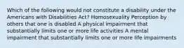 Which of the following would not constitute a disability under the Americans with Disabilities Act? Homosexuality Perception by others that one is disabled A physical impairment that substantially limits one or more life activities A mental impairment that substantially limits one or more life impairments