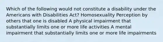 Which of the following would not constitute a disability under the Americans with Disabilities Act? Homosexuality Perception by others that one is disabled A physical impairment that substantially limits one or more life activities A mental impairment that substantially limits one or more life impairments