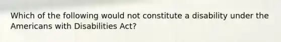 Which of the following would not constitute a disability under the Americans with Disabilities Act?