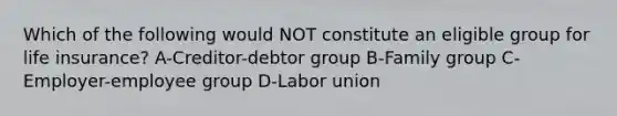 Which of the following would NOT constitute an eligible group for life insurance? A-Creditor-debtor group B-Family group C-Employer-employee group D-Labor union