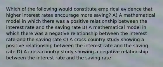 Which of the following would constitute empirical evidence that higher interest rates encourage more saving? A) A mathematical model in which there was a positive relationship between the interest rate and the saving rate B) A mathematical model in which there was a negative relationship between the interest rate and the saving rate C) A cross-country study showing a positive relationship between the interest rate and the saving rate D) A cross-country study showing a negative relationship between the interest rate and the saving rate