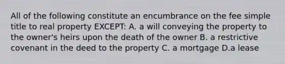 All of the following constitute an encumbrance on the fee simple title to real property EXCEPT: A. a will conveying the property to the owner's heirs upon the death of the owner B. a restrictive covenant in the deed to the property C. a mortgage D.a lease