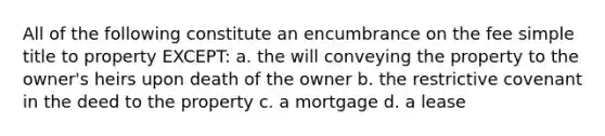 All of the following constitute an encumbrance on the fee simple title to property EXCEPT: a. the will conveying the property to the owner's heirs upon death of the owner b. the restrictive covenant in the deed to the property c. a mortgage d. a lease