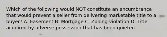 Which of the following would NOT constitute an encumbrance that would prevent a seller from delivering marketable title to a buyer? A. Easement B. Mortgage C. Zoning violation D. Title acquired by adverse possession that has been quieted