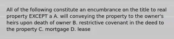 All of the following constitute an encumbrance on the title to real property EXCEPT a A. will conveying the property to the owner's heirs upon death of owner B. restrictive covenant in the deed to the property C. mortgage D. lease