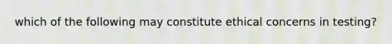 which of the following may constitute ethical concerns in testing?