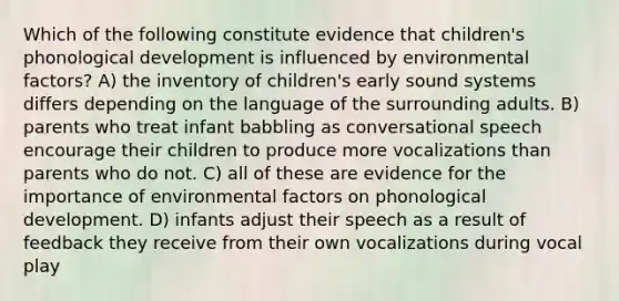 Which of the following constitute evidence that children's phonological development is influenced by environmental factors? A) the inventory of children's early sound systems differs depending on the language of the surrounding adults. B) parents who treat infant babbling as conversational speech encourage their children to produce more vocalizations than parents who do not. C) all of these are evidence for the importance of environmental factors on phonological development. D) infants adjust their speech as a result of feedback they receive from their own vocalizations during vocal play