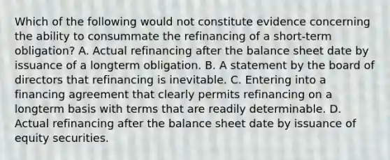 Which of the following would not constitute evidence concerning the ability to consummate the refinancing of a short-term obligation? A. Actual refinancing after the balance sheet date by issuance of a longterm obligation. B. A statement by the board of directors that refinancing is inevitable. C. Entering into a financing agreement that clearly permits refinancing on a longterm basis with terms that are readily determinable. D. Actual refinancing after the balance sheet date by issuance of equity securities.