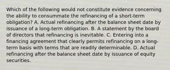 Which of the following would not constitute evidence concerning the ability to consummate the refinancing of a short-term obligation? A. Actual refinancing after the balance sheet date by issuance of a long-term obligation. B. A statement by the board of directors that refinancing is inevitable. C. Entering into a financing agreement that clearly permits refinancing on a long-term basis with terms that are readily determinable. D. Actual refinancing after the balance sheet date by issuance of equity securities.