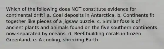 Which of the following does NOT constitute evidence for continental drift? a. Coal deposits in Antarctica. b. Continents fit together like pieces of a jigsaw puzzle. c. Similar fossils of ancient plants and animals found on the five southern continents now separated by oceans. d. Reef-building corals in frozen Greenland. e. A cooling, shrinking Earth.