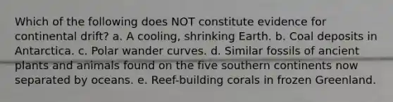 Which of the following does NOT constitute evidence for continental drift? a. A cooling, shrinking Earth. b. Coal deposits in Antarctica. c. Polar wander curves. d. Similar fossils of ancient plants and animals found on the five southern continents now separated by oceans. e. Reef-building corals in frozen Greenland.