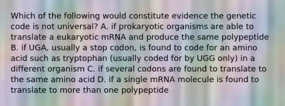 Which of the following would constitute evidence the genetic code is not universal? A. if prokaryotic organisms are able to translate a eukaryotic mRNA and produce the same polypeptide B. if UGA, usually a stop codon, is found to code for an amino acid such as tryptophan (usually coded for by UGG only) in a different organism C. if several codons are found to translate to the same amino acid D. if a single mRNA molecule is found to translate to more than one polypeptide