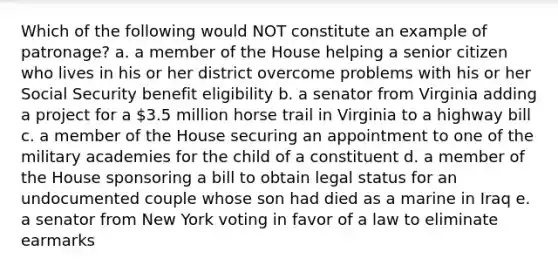 Which of the following would NOT constitute an example of patronage? a. a member of the House helping a senior citizen who lives in his or her district overcome problems with his or her Social Security benefit eligibility b. a senator from Virginia adding a project for a 3.5 million horse trail in Virginia to a highway bill c. a member of the House securing an appointment to one of the military academies for the child of a constituent d. a member of the House sponsoring a bill to obtain legal status for an undocumented couple whose son had died as a marine in Iraq e. a senator from New York voting in favor of a law to eliminate earmarks