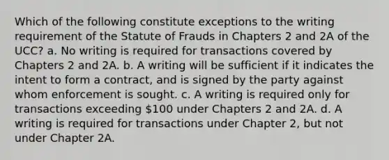 Which of the following constitute exceptions to the writing requirement of the Statute of Frauds in Chapters 2 and 2A of the UCC? a. No writing is required for transactions covered by Chapters 2 and 2A. b. A writing will be sufficient if it indicates the intent to form a contract, and is signed by the party against whom enforcement is sought. c. A writing is required only for transactions exceeding 100 under Chapters 2 and 2A. d. A writing is required for transactions under Chapter 2, but not under Chapter 2A.