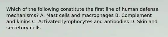 Which of the following constitute the first line of human defense mechanisms? A. Mast cells and macrophages B. Complement and kinins C. Activated lymphocytes and antibodies D. Skin and secretory cells