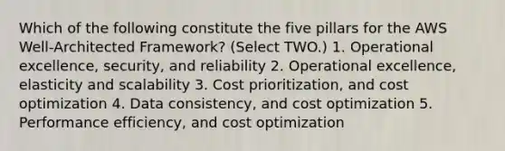 Which of the following constitute the five pillars for the AWS Well-Architected Framework? (Select TWO.) 1. Operational excellence, security, and reliability 2. Operational excellence, elasticity and scalability 3. Cost prioritization, and cost optimization 4. Data consistency, and cost optimization 5. Performance efficiency, and cost optimization