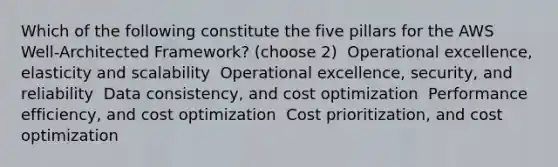 Which of the following constitute the five pillars for the AWS Well-Architected Framework? (choose 2) ​ Operational excellence, elasticity and scalability ​ Operational excellence, security, and reliability ​ Data consistency, and cost optimization ​ Performance efficiency, and cost optimization ​ Cost prioritization, and cost optimization