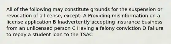 All of the following may constitute grounds for the suspension or revocation of a license, except: A Providing misinformation on a license application B Inadvertently accepting insurance business from an unlicensed person C Having a felony conviction D Failure to repay a student loan to the TSAC