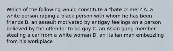 Which of the following would constitute a "hate crime"? A. a white person raping a black person with whom he has been friends B. an assault motivated by antigay feelings on a person believed by the offender to be gay C. an Asian gang member stealing a car from a white woman D. an Italian man embezzling from his workplace