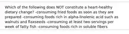 Which of the following does NOT constitute a heart-healthy dietary change? -consuming fried foods as soon as they are prepared -consuming foods rich in alpha-linolenic acid such as walnuts and flaxseeds -consuming at least two servings per week of fatty fish -consuming foods rich in soluble fibers