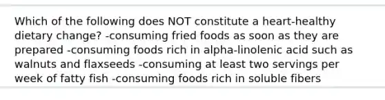 Which of the following does NOT constitute a heart-healthy dietary change? -consuming fried foods as soon as they are prepared -consuming foods rich in alpha-linolenic acid such as walnuts and flaxseeds -consuming at least two servings per week of fatty fish -consuming foods rich in soluble fibers