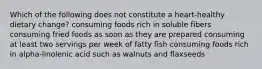 Which of the following does not constitute a heart-healthy dietary change? consuming foods rich in soluble fibers consuming fried foods as soon as they are prepared consuming at least two servings per week of fatty fish consuming foods rich in alpha-linolenic acid such as walnuts and flaxseeds