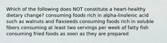 Which of the following does NOT constitute a heart-healthy dietary change? consuming foods rich in alpha-linolenic acid such as walnuts and flaxseeds consuming foods rich in soluble fibers consuming at least two servings per week of fatty fish consuming fried foods as soon as they are prepared