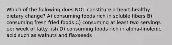 Which of the following does NOT constitute a heart-healthy dietary change? A) consuming foods rich in soluble fibers B) consuming fresh fried foods C) consuming at least two servings per week of fatty fish D) consuming foods rich in alpha-linolenic acid such as walnuts and flaxseeds