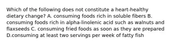 Which of the following does not constitute a heart-healthy dietary change? A. consuming foods rich in soluble fibers B. consuming foods rich in alpha-linolenic acid such as walnuts and flaxseeds C. consuming fried foods as soon as they are prepared D.consuming at least two servings per week of fatty fish