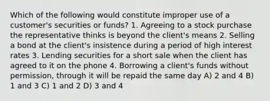 Which of the following would constitute improper use of a customer's securities or funds? 1. Agreeing to a stock purchase the representative thinks is beyond the client's means 2. Selling a bond at the client's insistence during a period of high interest rates 3. Lending securities for a short sale when the client has agreed to it on the phone 4. Borrowing a client's funds without permission, through it will be repaid the same day A) 2 and 4 B) 1 and 3 C) 1 and 2 D) 3 and 4