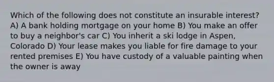 Which of the following does not constitute an insurable interest? A) A bank holding mortgage on your home B) You make an offer to buy a neighbor's car C) You inherit a ski lodge in Aspen, Colorado D) Your lease makes you liable for fire damage to your rented premises E) You have custody of a valuable painting when the owner is away