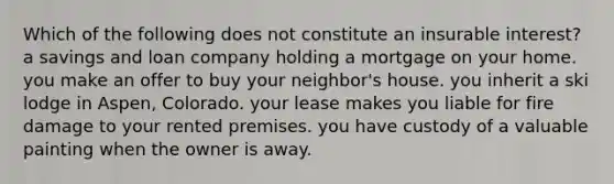 Which of the following does not constitute an insurable interest? a savings and loan company holding a mortgage on your home. you make an offer to buy your neighbor's house. you inherit a ski lodge in Aspen, Colorado. your lease makes you liable for fire damage to your rented premises. you have custody of a valuable painting when the owner is away.